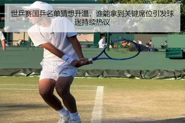 世乒赛国乒名单猜想升温，谁能拿到关键席位引发球迷持续热议